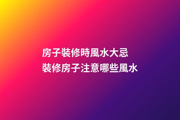 房子裝修時風水大忌 裝修房子注意哪些風水